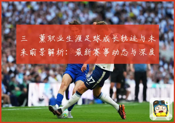 三笘薰职业生涯足球成长轨迹与未来前景解析：最新赛事动态与深度分析