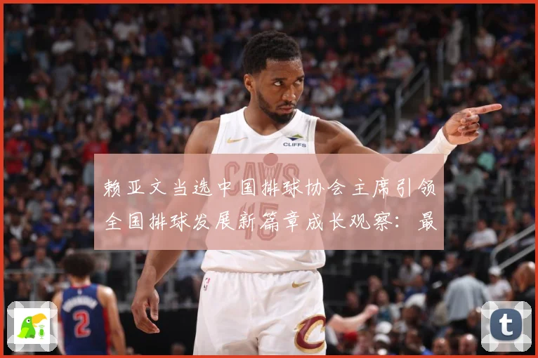 赖亚文当选中国排球协会主席引领全国排球发展新篇章成长观察：最新赛事动态与深度分析
