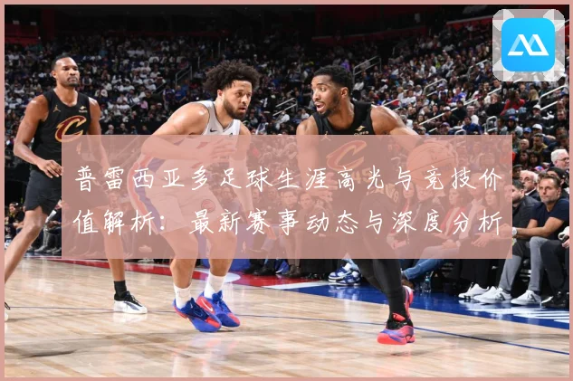 普雷西亚多足球生涯高光与竞技价值解析：最新赛事动态与深度分析