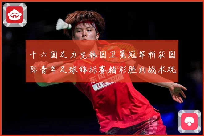 十六国足力克韩国卫冕冠军斩获国际青年足球锦标赛精彩胜利战术观察：最新赛事动态与深度分析