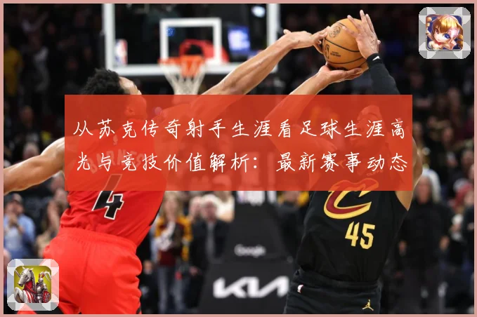 从苏克传奇射手生涯看足球生涯高光与竞技价值解析：最新赛事动态与深度分析