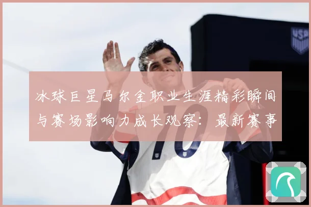 冰球巨星马尔金职业生涯精彩瞬间与赛场影响力成长观察：最新赛事动态与深度分析