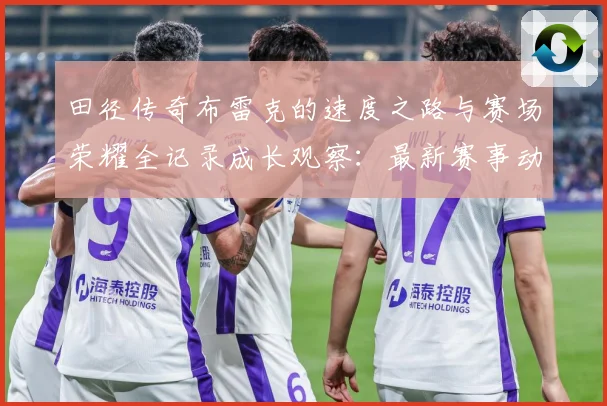 田径传奇布雷克的速度之路与赛场荣耀全记录成长观察：最新赛事动态与深度分析