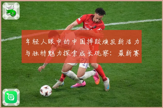 年轻人眼中的中国摔跤焕发新活力与独特魅力探索成长观察：最新赛事动态与深度分析
