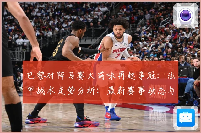 巴黎对阵马赛火药味再起争冠：法甲战术走势分析：最新赛事动态与深度分析