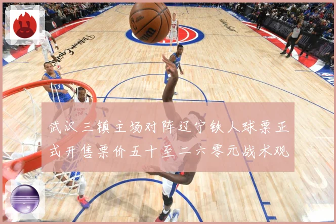 武汉三镇主场对阵辽宁铁人球票正式开售票价五十至二六零元战术观察：最新赛事动态与深度分析